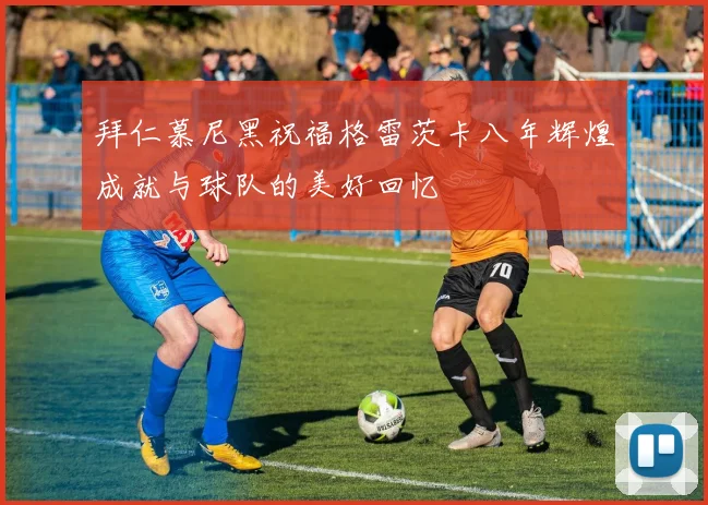 拜仁慕尼黑祝福格雷茨卡八年辉煌成就与球队的美好回忆