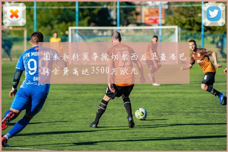 国米和科莫争抢切尔西后卫查洛巴转会费高达3500万欧元
