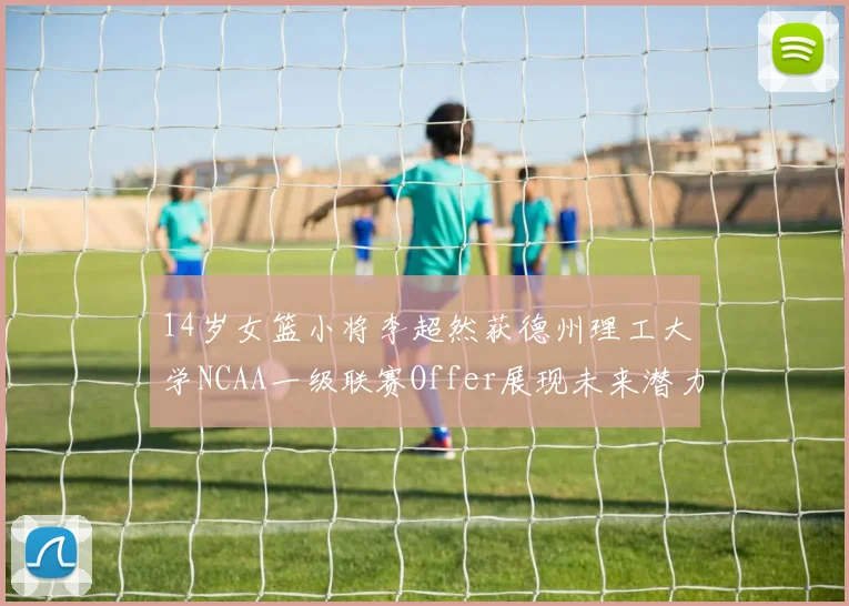 14岁女篮小将李超然获德州理工大学NCAA一级联赛Offer展现未来潜力