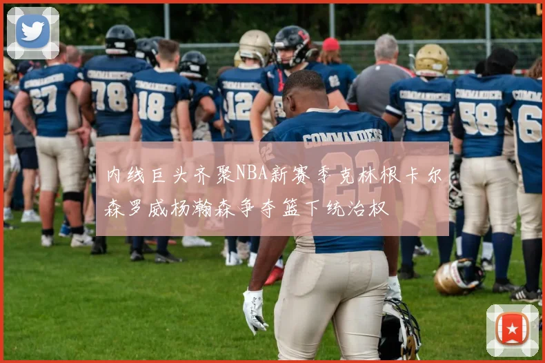 内线巨头齐聚NBA新赛季克林根卡尔森罗威杨瀚森争夺篮下统治权