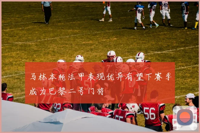 马林本轮法甲表现优异有望下赛季成为巴黎二号门将