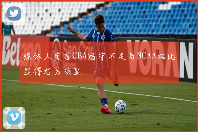 媒体人直言CBA防守不足与NCAA相比显得尤为明显