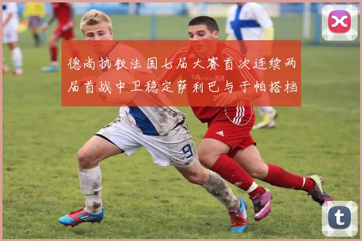 德尚执教法国七届大赛首次连续两届首战中卫稳定萨利巴与于帕搭档
