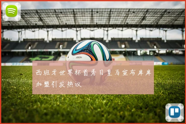 西班牙世界杯首秀日皇马宣布库库加盟引发热议