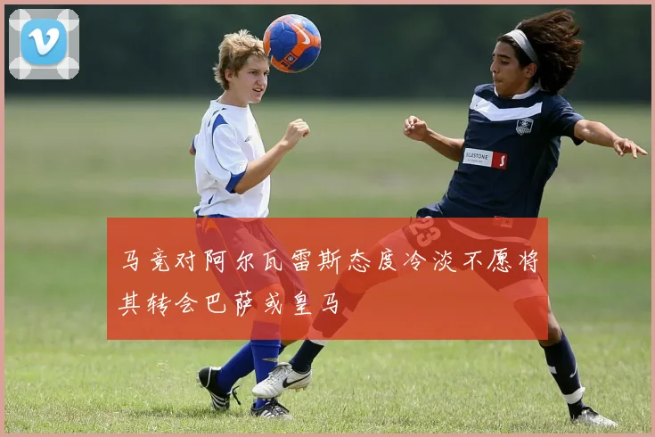 马竞对阿尔瓦雷斯态度冷淡不愿将其转会巴萨或皇马