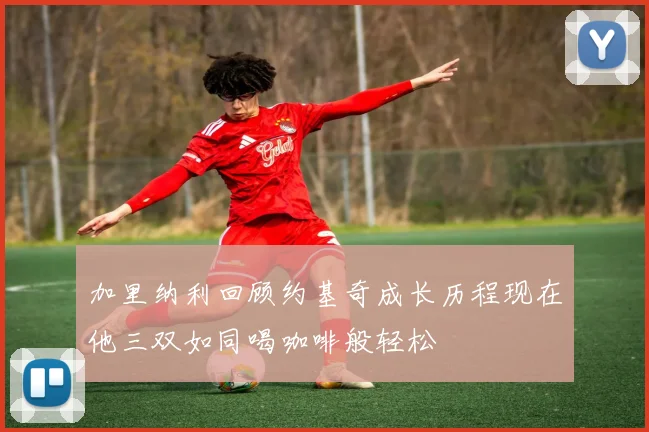 加里纳利回顾约基奇成长历程现在他三双如同喝咖啡般轻松