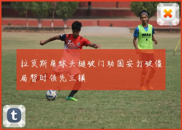 拉莫斯角球头槌破门助国安打破僵局暂时领先三镇
