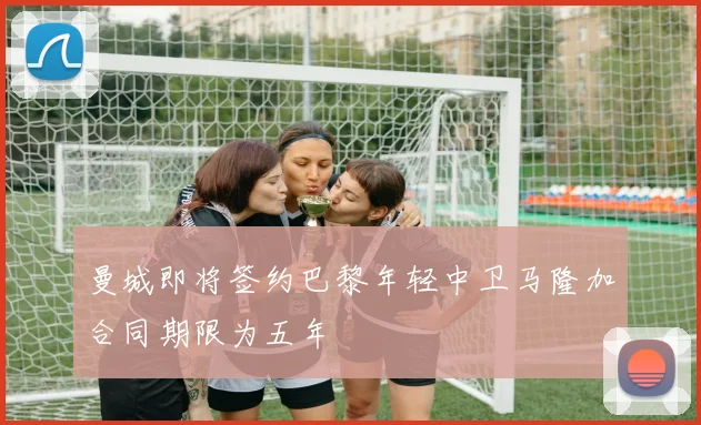 曼城即将签约巴黎年轻中卫马隆加合同期限为五年