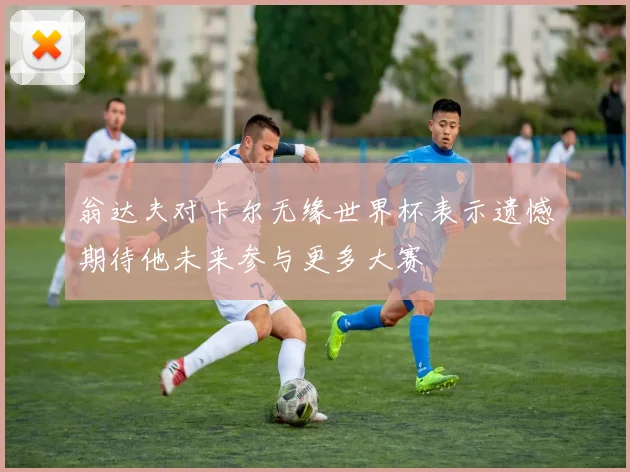 翁达夫对卡尔无缘世界杯表示遗憾期待他未来参与更多大赛