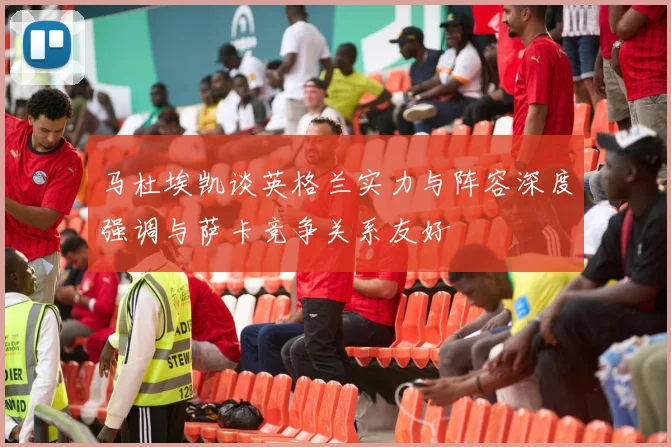 马杜埃凯谈英格兰实力与阵容深度强调与萨卡竞争关系友好