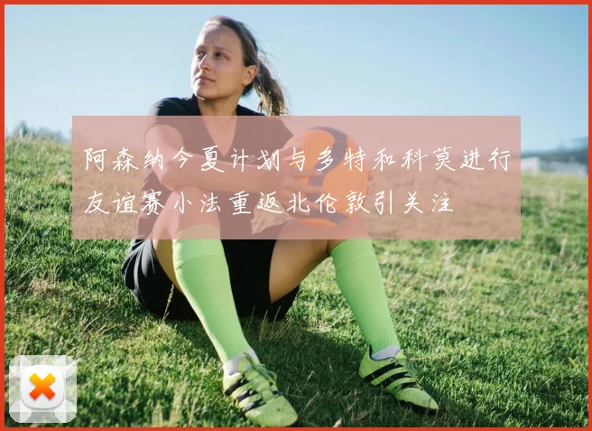 阿森纳今夏计划与多特和科莫进行友谊赛小法重返北伦敦引关注