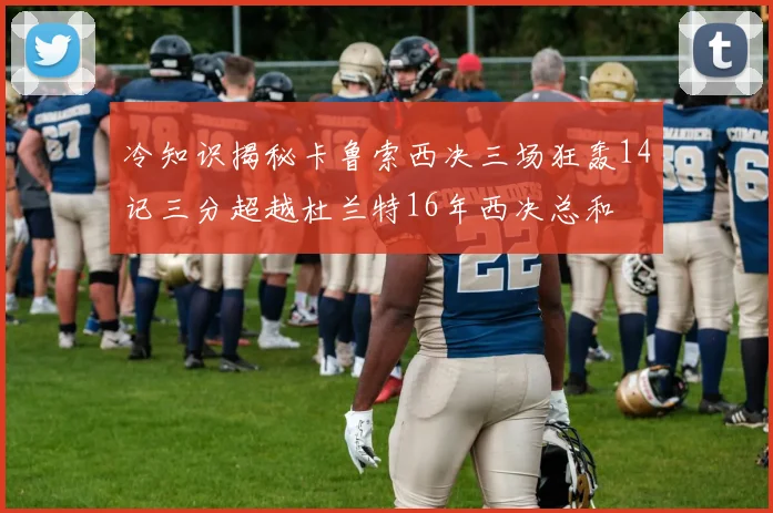冷知识揭秘卡鲁索西决三场狂轰14记三分超越杜兰特16年西决总和