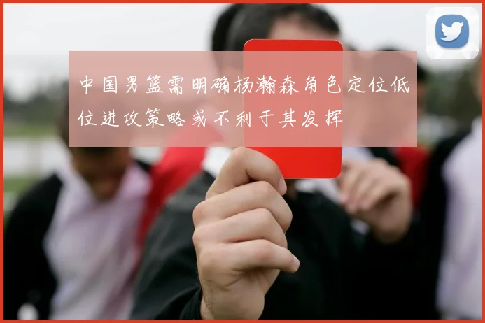 中国男篮需明确杨瀚森角色定位低位进攻策略或不利于其发挥