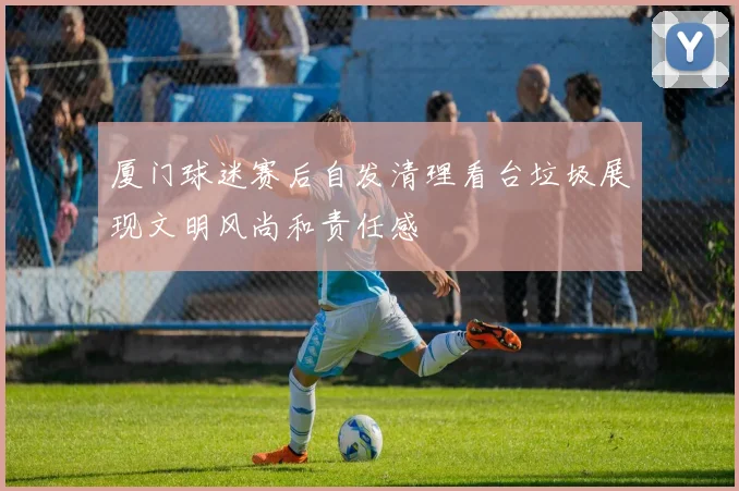 厦门球迷赛后自发清理看台垃圾展现文明风尚和责任感