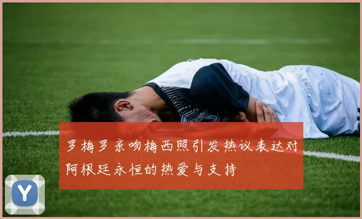 罗梅罗亲吻梅西照引发热议表达对阿根廷永恒的热爱与支持
