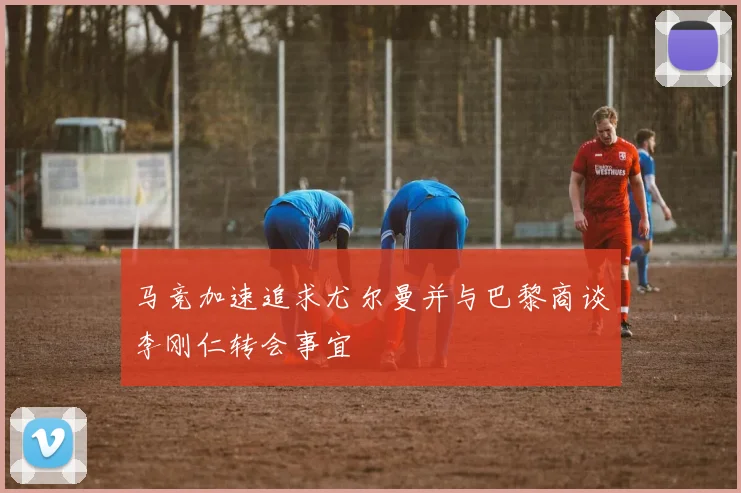 马竞加速追求尤尔曼并与巴黎商谈李刚仁转会事宜