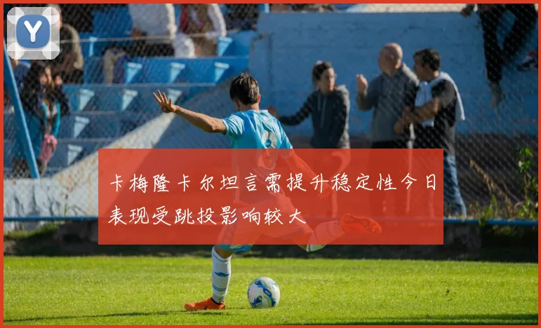 卡梅隆卡尔坦言需提升稳定性今日表现受跳投影响较大