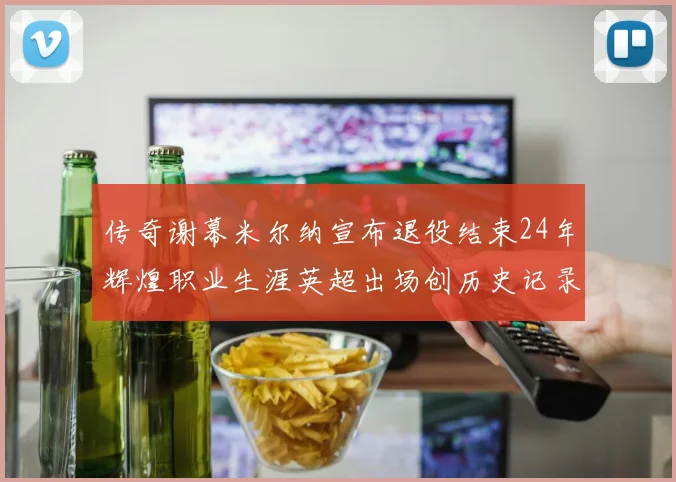 传奇谢幕米尔纳宣布退役结束24年辉煌职业生涯英超出场创历史记录