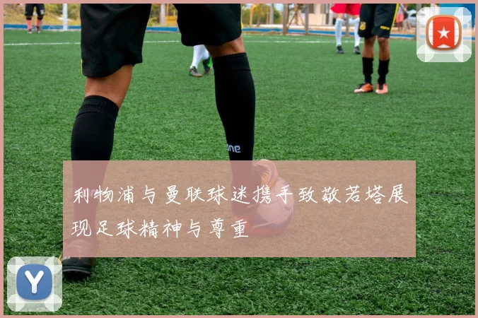 利物浦与曼联球迷携手致敬若塔展现足球精神与尊重