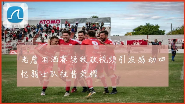 老詹泪洒赛场致敬视频引发感动回忆骑士队往昔荣耀